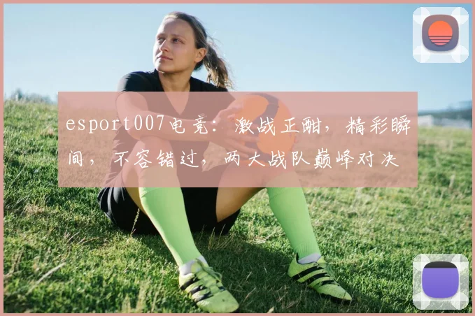 esport007电竞：激战正酣，精彩瞬间，不容错过，两大战队巅峰对决，敬请期待